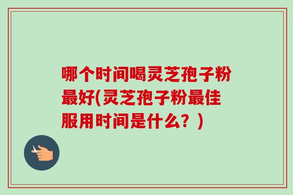 哪个时间喝灵芝孢子粉最好(灵芝孢子粉最佳服用时间是什么？)
