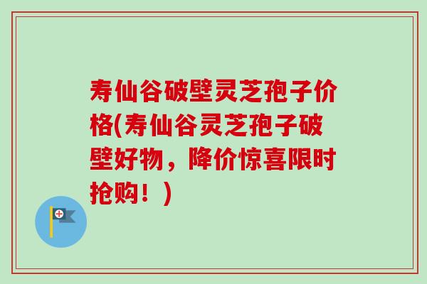 寿仙谷破壁灵芝孢子价格(寿仙谷灵芝孢子破壁好物，降价惊喜限时抢购！)