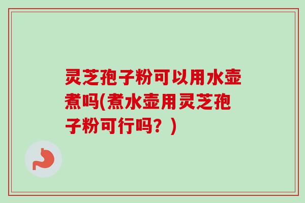 灵芝孢子粉可以用水壶煮吗(煮水壶用灵芝孢子粉可行吗?) 灵芝孢子粉可以用水壶煮吗(煮水壶用灵芝孢子粉可行吗?)