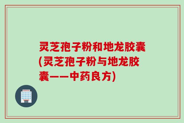 灵芝孢子粉和地龙胶囊(灵芝孢子粉与地龙胶囊——中药良方)