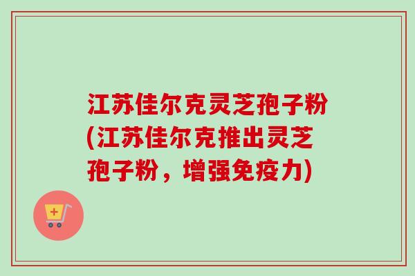 江苏佳尔克灵芝孢子粉(江苏佳尔克推出灵芝孢子粉,增强免疫力) 江苏佳尔克灵芝孢子粉(江苏佳尔克推出灵芝孢子粉,增强免疫力)