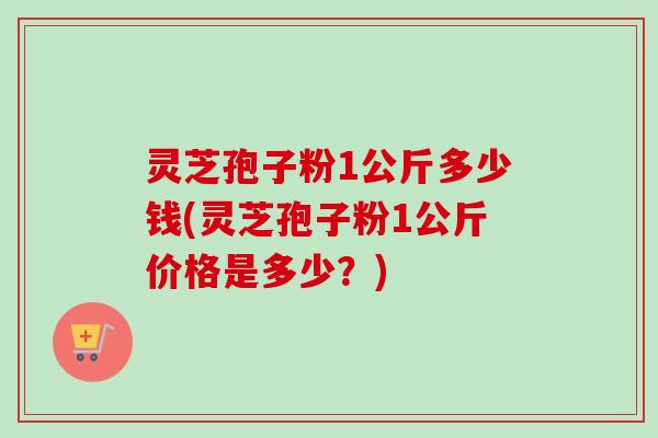 灵芝孢子粉1公斤多少钱(灵芝孢子粉1公斤价格是多少？)