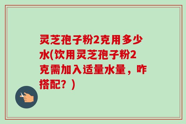 灵芝孢子粉2克用多少水(饮用灵芝孢子粉2克需加入适量水量，咋搭配？)