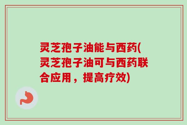 灵芝孢子油能与西药(灵芝孢子油可与西药联合应用，提高疗效)