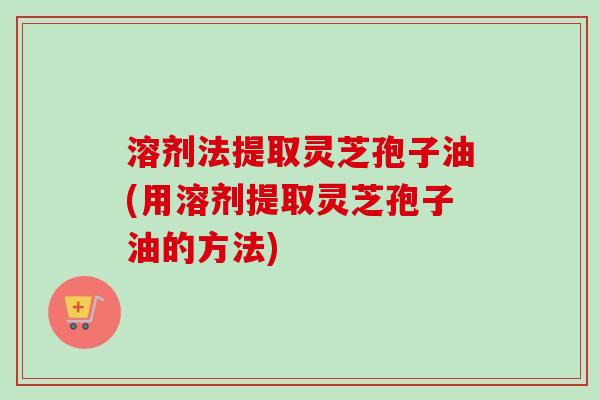 溶剂法提取灵芝孢子油(用溶剂提取灵芝孢子油的方法)