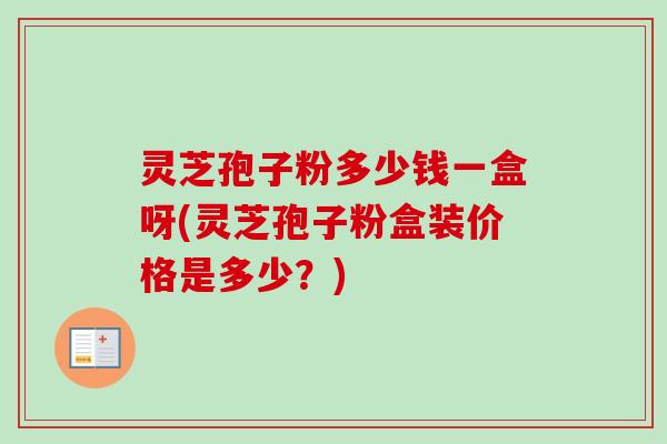 灵芝孢子粉多少钱一盒呀(灵芝孢子粉盒装价格是多少？)