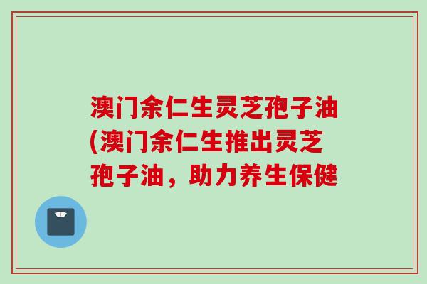 澳门余仁生灵芝孢子油(澳门余仁生推出灵芝孢子油，助力养生保健