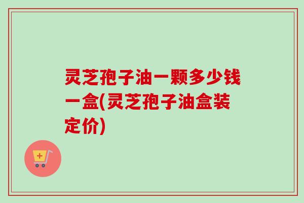 灵芝孢子油一颗多少钱一盒(灵芝孢子油盒装定价) 灵芝孢子油一颗多少钱一盒(灵芝孢子油盒装定价)