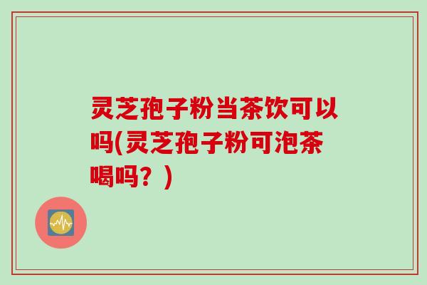 灵芝孢子粉当茶饮可以吗(灵芝孢子粉可泡茶喝吗？)