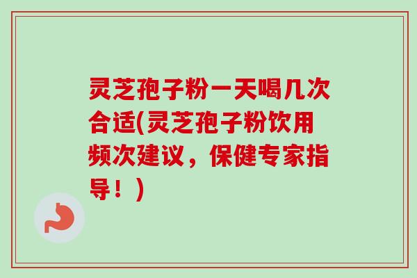 灵芝孢子粉一天喝几次合适(灵芝孢子粉饮用频次建议，保健专家指导！)