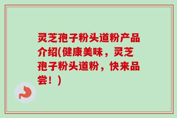 灵芝孢子粉头道粉产品介绍(健康美味，灵芝孢子粉头道粉，快来品尝！)