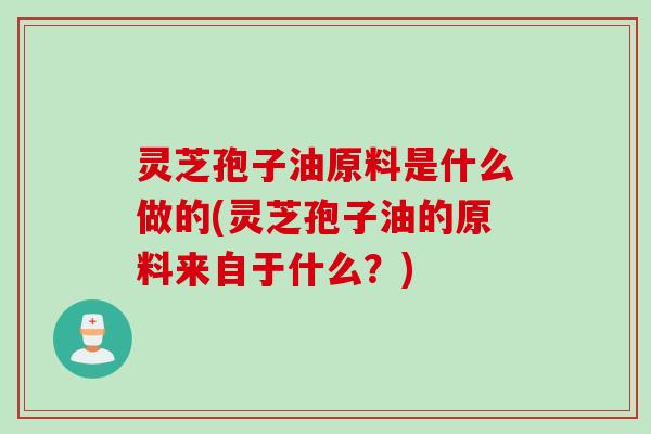 灵芝孢子油原料是什么做的(灵芝孢子油的原料来自于什么？)