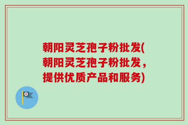 朝阳灵芝孢子粉批发(朝阳灵芝孢子粉批发，提供优质产品和服务)