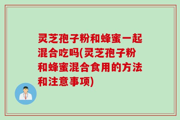 灵芝孢子粉和蜂蜜一起混合吃吗(灵芝孢子粉和蜂蜜混合食用的方法和注意事项)