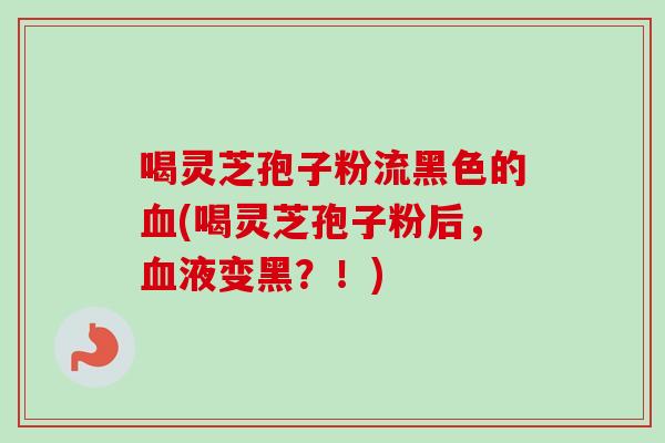 喝灵芝孢子粉流黑色的血(喝灵芝孢子粉后，血液变黑？！)