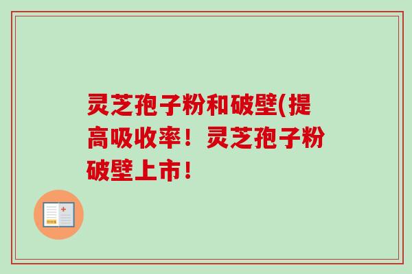 灵芝孢子粉和破壁(提高吸收率！灵芝孢子粉破壁上市！