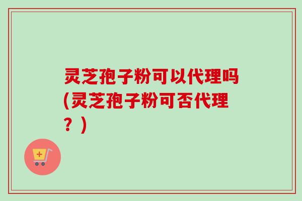 灵芝孢子粉可以代理吗(灵芝孢子粉可否代理？)