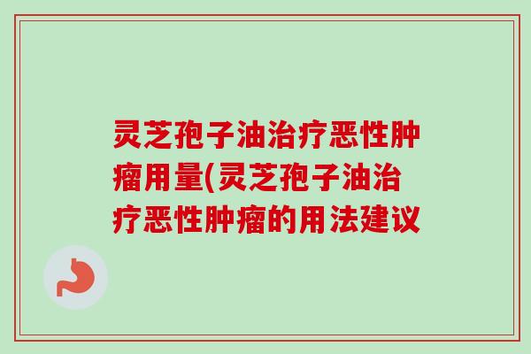 灵芝孢子油治疗恶性肿瘤用量(灵芝孢子油治疗恶性肿瘤的用法建议