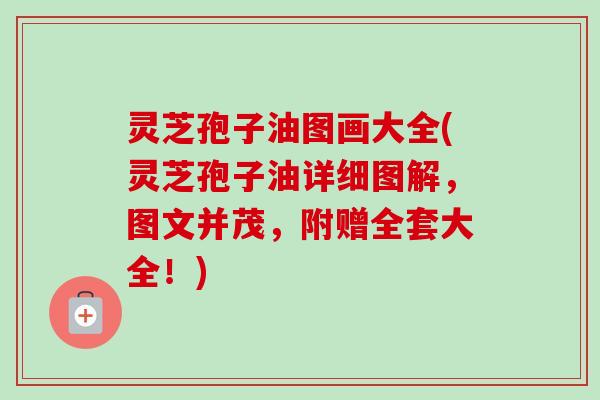 灵芝孢子油图画大全(灵芝孢子油详细图解，图文并茂，附赠全套大全！)