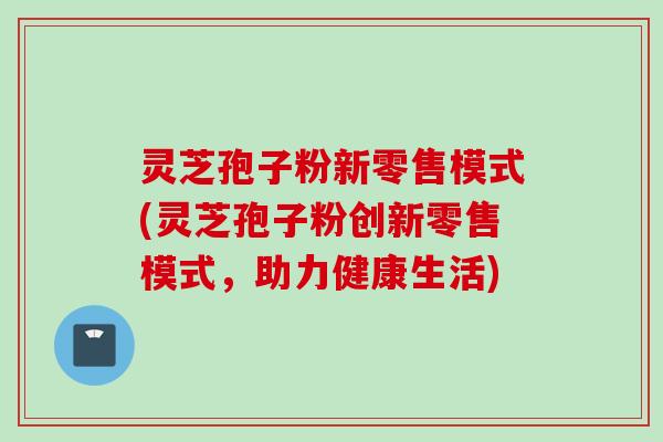 灵芝孢子粉新零售模式(灵芝孢子粉创新零售模式，助力健康生活)
