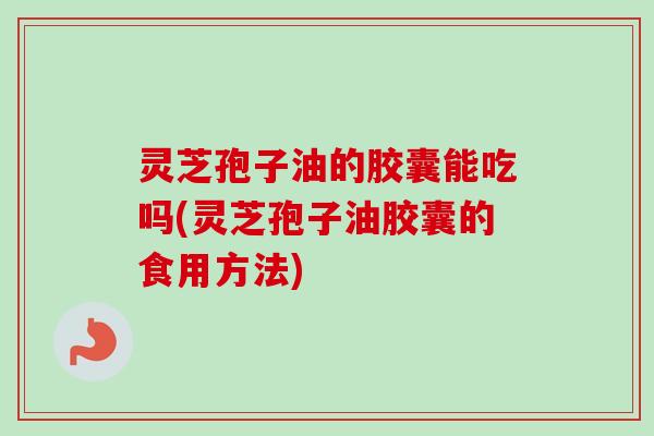 灵芝孢子油的胶囊能吃吗(灵芝孢子油胶囊的食用方法)