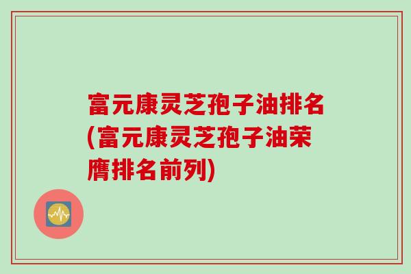 富元康灵芝孢子油排名(富元康灵芝孢子油荣膺排名前列)