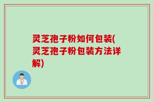 灵芝孢子粉如何包装(灵芝孢子粉包装方法详解) 灵芝孢子粉如何包装(灵芝孢子粉包装方法详解)