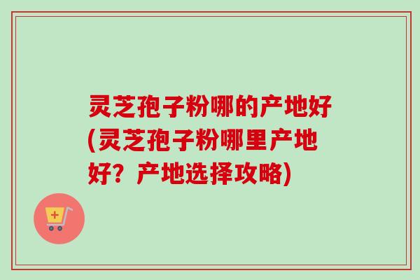 灵芝孢子粉哪的产地好(灵芝孢子粉哪里产地好?产地选择攻略) 灵芝孢子粉哪的产地好(灵芝孢子粉哪里产地好?产地选择攻略)