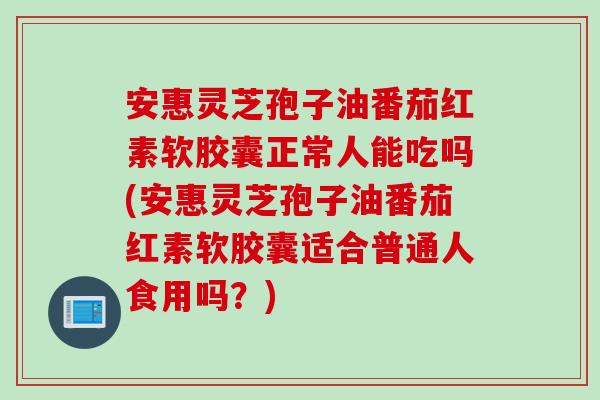 安惠灵芝孢子油番茄红素软胶囊正常人能吃吗(安惠灵芝孢子油番茄红素软胶囊适合普通人食用吗？)