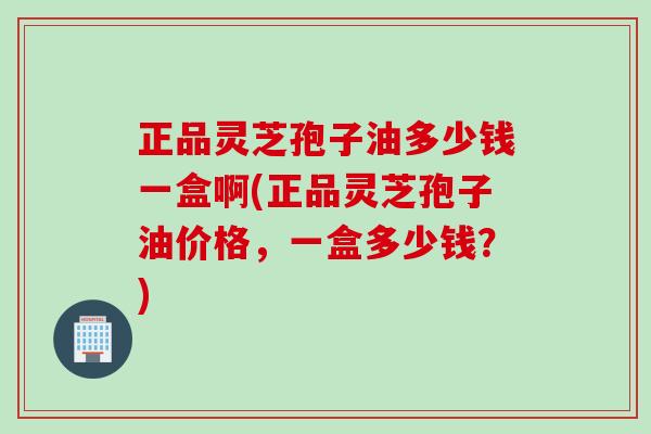 正品灵芝孢子油多少钱一盒啊(正品灵芝孢子油价格，一盒多少钱？)