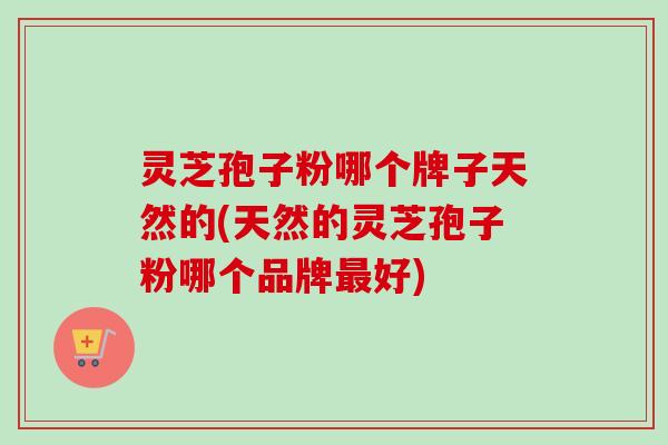 灵芝孢子粉哪个牌子天然的(天然的灵芝孢子粉哪个品牌最好)