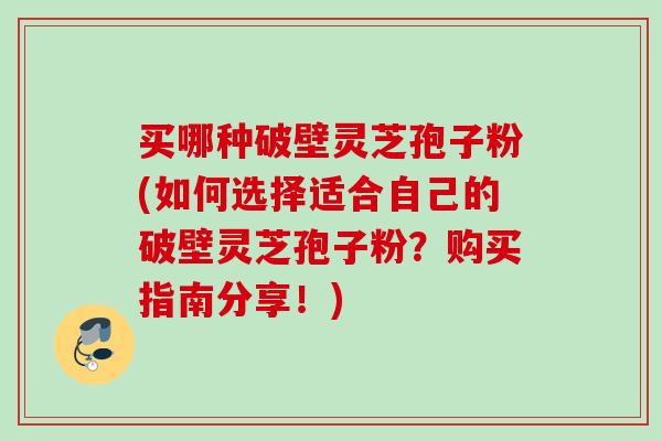 买哪种破壁灵芝孢子粉(如何选择适合自己的破壁灵芝孢子粉？购买指南分享！)