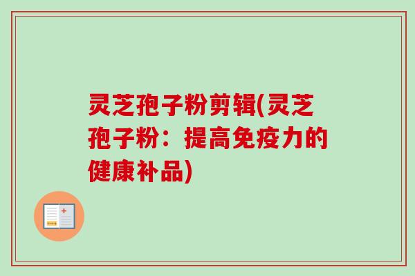 灵芝孢子粉剪辑(灵芝孢子粉：提高免疫力的健康补品)