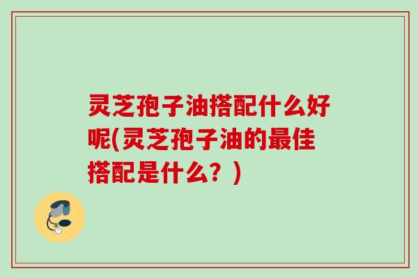 灵芝孢子油搭配什么好呢(灵芝孢子油的最佳搭配是什么？)
