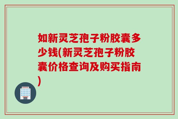 如新灵芝孢子粉胶囊多少钱(新灵芝孢子粉胶囊价格查询及购买指南)