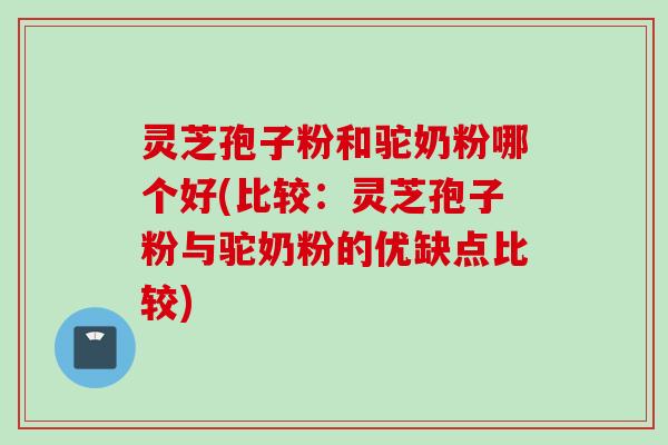 灵芝孢子粉和驼奶粉哪个好(比较：灵芝孢子粉与驼奶粉的优缺点比较)