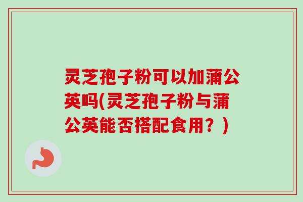 灵芝孢子粉可以加蒲公英吗(灵芝孢子粉与蒲公英能否搭配食用？)