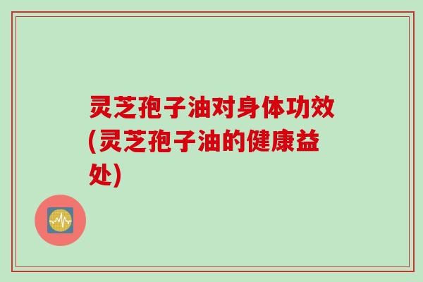 灵芝孢子油对身体功效(灵芝孢子油的健康益处)