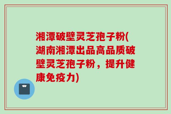 湘潭破壁灵芝孢子粉(湖南湘潭出品高品质破壁灵芝孢子粉，提升健康免疫力)
