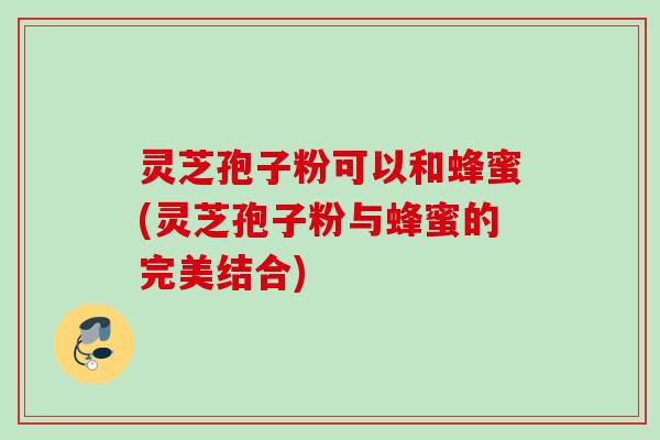 灵芝孢子粉可以和蜂蜜(灵芝孢子粉与蜂蜜的完美结合)