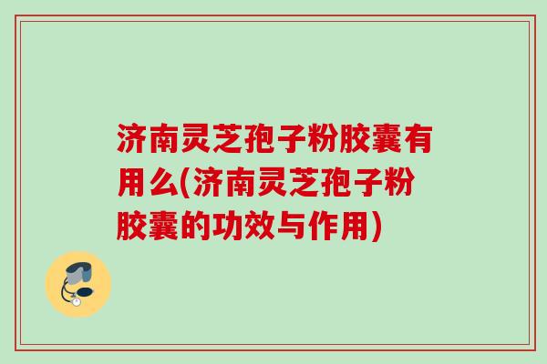 济南灵芝孢子粉胶囊有用么(济南灵芝孢子粉胶囊的功效与作用)