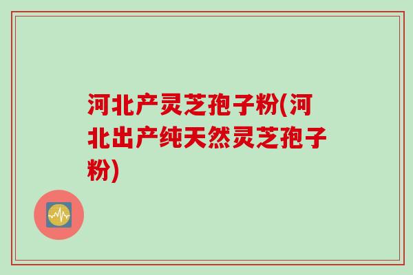 河北产灵芝孢子粉(河北出产纯天然灵芝孢子粉) 河北产灵芝孢子粉(河北出产纯天然灵芝孢子粉)