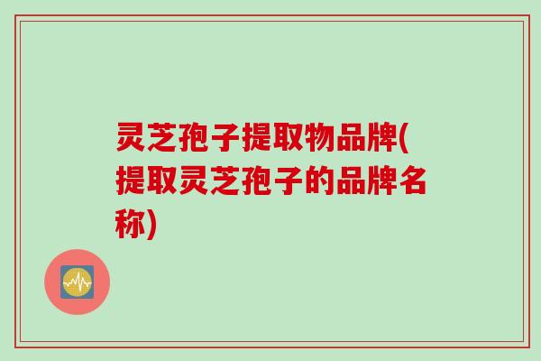 灵芝孢子提取物品牌(提取灵芝孢子的品牌名称)