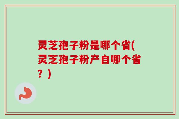 灵芝孢子粉是哪个省(灵芝孢子粉产自哪个省？)
