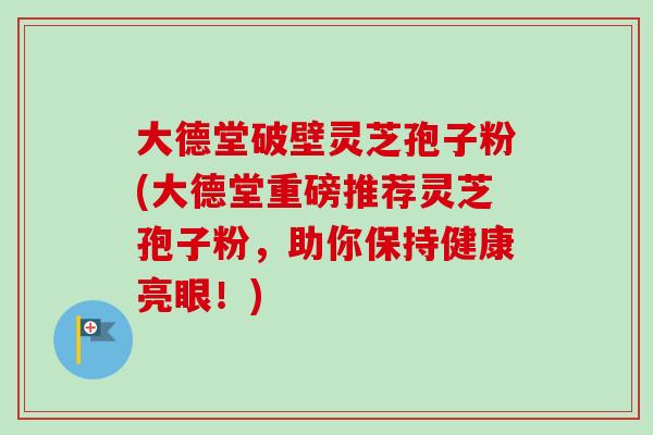 大德堂破壁灵芝孢子粉(大德堂重磅推荐灵芝孢子粉,助你保持健康亮眼!) 大德堂破壁灵芝孢子粉(大德堂重磅推荐灵芝孢子粉,助你保持健康亮眼!)