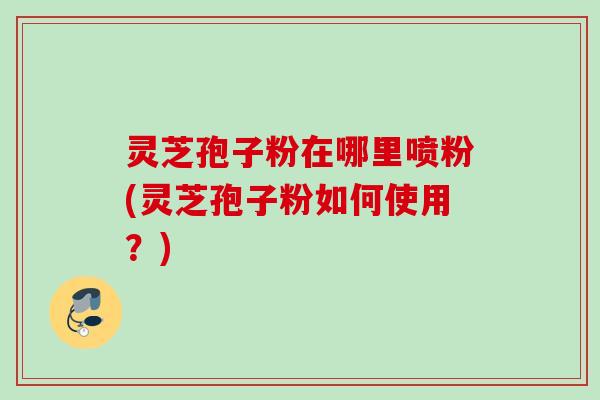灵芝孢子粉在哪里喷粉(灵芝孢子粉如何使用？)