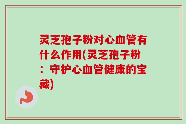 灵芝孢子粉对心血管有什么作用(灵芝孢子粉：守护心血管健康的宝藏)