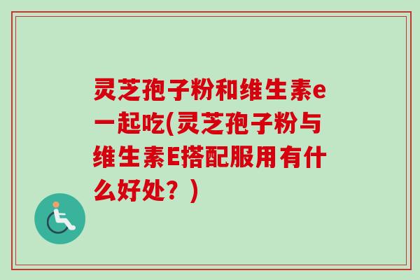 灵芝孢子粉和维生素e一起吃(灵芝孢子粉与维生素E搭配服用有什么好处？)