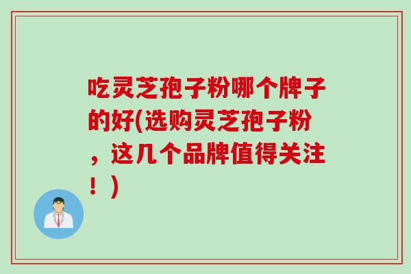 吃灵芝孢子粉哪个牌子的好(选购灵芝孢子粉，这几个品牌值得关注！)