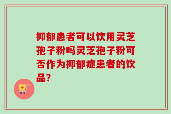 抑郁患者可以饮用灵芝孢子粉吗灵芝孢子粉可否作为抑郁症患者的饮品？